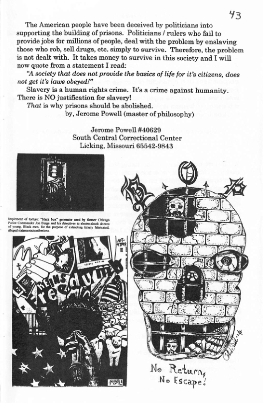 93  The American people have been deceived by politicians into supporting the building of prisons. Politicians / rulers who fail to provide jobs for millions of people, deal with the problem by enslaving those who rob, sell drugs, etc. simply to survive. Therefore, the problem is not dealt with. It takes money to survive in this society and [ will now quote from a statement I read:  “A society that does not provide the basics of life for it’s citizens, does not get it’s laws obeyed!”  Slavery is a human rights crime. It’s a crime against humanity. There is NO justification for slavery!  That is why prisons should be abolished  by, Jerome Powell (master of philosophy)  Jerome Powell #40629 South Central Correctional Center Licking, Missouri 65542-9843  